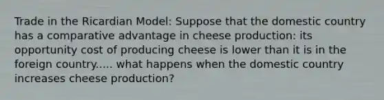 Trade in the Ricardian Model: Suppose that the domestic country has a comparative advantage in cheese production: its opportunity cost of producing cheese is lower than it is in the foreign country..... what happens when the domestic country increases cheese production?