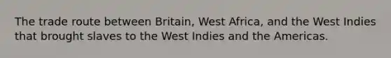 The trade route between Britain, West Africa, and the West Indies that brought slaves to the West Indies and the Americas.