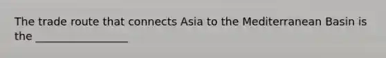 The trade route that connects Asia to the Mediterranean Basin is the _________________