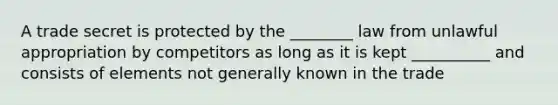 A trade secret is protected by the ________ law from unlawful appropriation by competitors as long as it is kept __________ and consists of elements not generally known in the trade