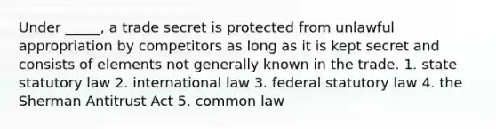 Under _____, a trade secret is protected from unlawful appropriation by competitors as long as it is kept secret and consists of elements not generally known in the trade. 1. state statutory law 2. international law 3. federal statutory law 4. the Sherman Antitrust Act 5. common law