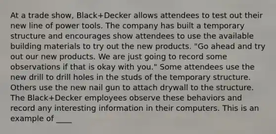 At a trade show, Black+Decker allows attendees to test out their new line of power tools. The company has built a temporary structure and encourages show attendees to use the available building materials to try out the new products. "Go ahead and try out our new products. We are just going to record some observations if that is okay with you." Some attendees use the new drill to drill holes in the studs of the temporary structure. Others use the new nail gun to attach drywall to the structure. The Black+Decker employees observe these behaviors and record any interesting information in their computers. This is an example of ____