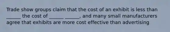 Trade show groups claim that the cost of an exhibit is less than ______ the cost of ______ ______, and many small manufacturers agree that exhibits are more cost effective than advertising