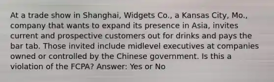 At a trade show in Shanghai, Widgets Co., a Kansas City, Mo., company that wants to expand its presence in Asia, invites current and prospective customers out for drinks and pays the bar tab. Those invited include midlevel executives at companies owned or controlled by the Chinese government. Is this a violation of the FCPA? Answer: Yes or No