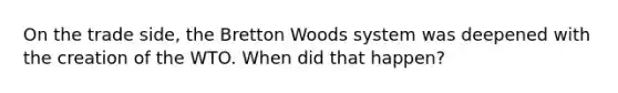 On the trade side, the Bretton Woods system was deepened with the creation of the WTO. When did that happen?