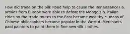 How did trade on the Silk Road help to cause the Renaissance? a. armies from Europe were able to defeat the Mongols b. Italian cities on the trade routes to the East became wealthy c. Ideas of Chinese philosophers became popular in the West d. Merchants paid painters to paint them in fine new silk clothes.