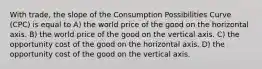 With trade, the slope of the Consumption Possibilities Curve (CPC) is equal to A) the world price of the good on the horizontal axis. B) the world price of the good on the vertical axis. C) the opportunity cost of the good on the horizontal axis. D) the opportunity cost of the good on the vertical axis.