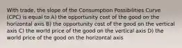 With trade, the slope of the Consumption Possibilities Curve (CPC) is equal to A) the opportunity cost of the good on the horizontal axis B) the opportunity cost of the good on the vertical axis C) the world price of the good on the vertical axis D) the world price of the good on the horizontal axis