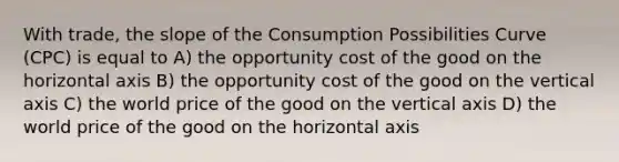 With trade, the slope of the Consumption Possibilities Curve (CPC) is equal to A) the opportunity cost of the good on the horizontal axis B) the opportunity cost of the good on the vertical axis C) the world price of the good on the vertical axis D) the world price of the good on the horizontal axis