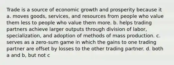 Trade is a source of economic growth and prosperity because it a. moves goods, services, and resources from people who value them less to people who value them more. b. helps trading partners achieve larger outputs through division of labor, specialization, and adoption of methods of mass production. c. serves as a zero-sum game in which the gains to one trading partner are offset by losses to the other trading partner. d. both a and b, but not c