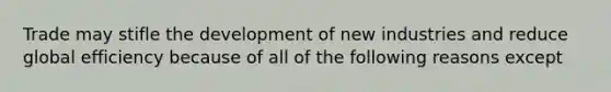 Trade may stifle the development of new industries and reduce global efficiency because of all of the following reasons except