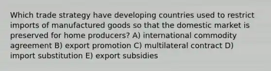 Which trade strategy have developing countries used to restrict imports of manufactured goods so that the domestic market is preserved for home producers? A) international commodity agreement B) export promotion C) multilateral contract D) import substitution E) export subsidies