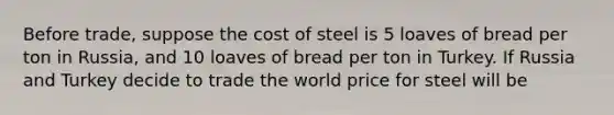 Before​ trade, suppose the cost of steel is 5 loaves of bread per ton in​ Russia, and 10 loaves of bread per ton in Turkey. If Russia and Turkey decide to trade the world price for steel will be