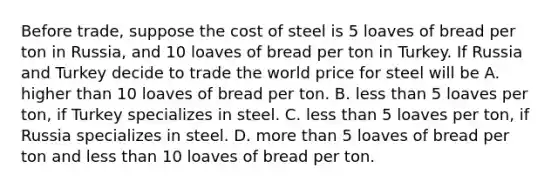 Before​ trade, suppose the cost of steel is 5 loaves of bread per ton in​ Russia, and 10 loaves of bread per ton in Turkey. If Russia and Turkey decide to trade the world price for steel will be A. higher than 10 loaves of bread per ton. B. less than 5 loaves per​ ton, if Turkey specializes in steel. C. less than 5 loaves per​ ton, if Russia specializes in steel. D. more than 5 loaves of bread per ton and less than 10 loaves of bread per ton.