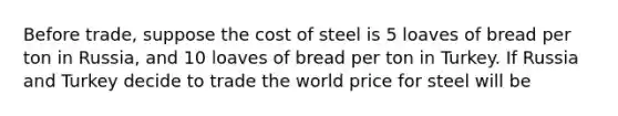 Before trade, suppose the cost of steel is 5 loaves of bread per ton in Russia, and 10 loaves of bread per ton in Turkey. If Russia and Turkey decide to trade the world price for steel will be