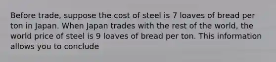 Before​ trade, suppose the cost of steel is 7 loaves of bread per ton in Japan. When Japan trades with the rest of the​ world, the world price of steel is 9 loaves of bread per ton. This information allows you to conclude