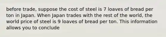 before trade, suppose the cost of steel is 7 loaves of bread per ton in Japan. When Japan trades with the rest of the world, the world price of steel is 9 loaves of bread per ton. This information allows you to conclude