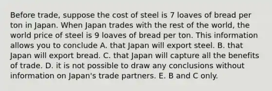 Before​ trade, suppose the cost of steel is 7 loaves of bread per ton in Japan. When Japan trades with the rest of the​ world, the world price of steel is 9 loaves of bread per ton. This information allows you to conclude A. that Japan will export steel. B. that Japan will export bread. C. that Japan will capture all the benefits of trade. D. it is not possible to draw any conclusions without information on​ Japan's trade partners. E. B and C only.