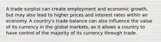 A trade surplus can create employment and economic growth, but may also lead to higher prices and interest rates within an economy. A country's trade balance can also influence the value of its currency in the global markets, as it allows a country to have control of the majority of its currency through trade.