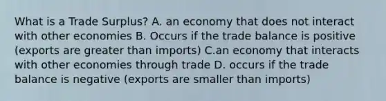 What is a Trade Surplus? A. an economy that does not interact with other economies B. Occurs if the trade balance is positive (exports are greater than imports) C.an economy that interacts with other economies through trade D. occurs if the trade balance is negative (exports are smaller than imports)