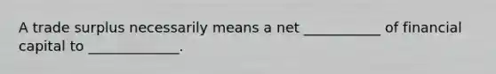 A trade surplus necessarily means a net ___________ of financial capital to _____________.