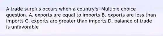 A trade surplus occurs when a country's: Multiple choice question. A. exports are equal to imports B. exports are less than imports C. exports are greater than imports D. balance of trade is unfavorable