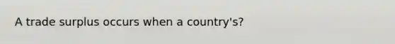 A trade surplus occurs when a country's?