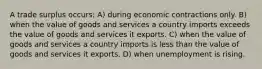 A trade surplus occurs: A) during economic contractions only. B) when the value of goods and services a country imports exceeds the value of goods and services it exports. C) when the value of goods and services a country imports is less than the value of goods and services it exports. D) when unemployment is rising.