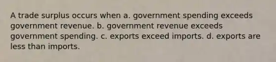 A trade surplus occurs when a. government spending exceeds government revenue. b. government revenue exceeds government spending. c. exports exceed imports. d. exports are less than imports.