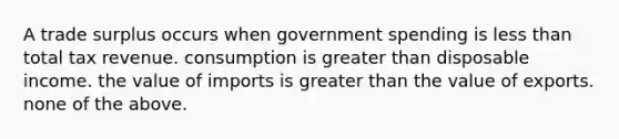 A trade surplus occurs when government spending is less than total tax revenue. consumption is greater than disposable income. the value of imports is greater than the value of exports. none of the above.