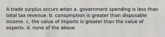 A trade surplus occurs when a. government spending is less than total tax revenue. b. consumption is greater than disposable income. c. the value of imports is greater than the value of exports. d. none of the above.