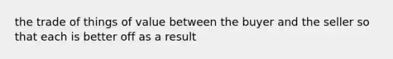 the trade of things of value between the buyer and the seller so that each is better off as a result