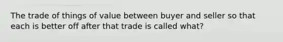 The trade of things of value between buyer and seller so that each is better off after that trade is called what?