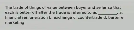 The trade of things of value between buyer and seller so that each is better off after the trade is referred to as __________. a. financial remuneration b. exchange c. countertrade d. barter e. marketing