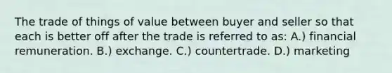 The trade of things of value between buyer and seller so that each is better off after the trade is referred to as: A.) financial remuneration. B.) exchange. C.) countertrade. D.) marketing