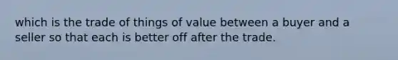 which is the trade of things of value between a buyer and a seller so that each is better off after the trade.