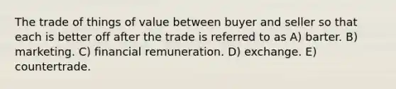 The trade of things of value between buyer and seller so that each is better off after the trade is referred to as A) barter. B) marketing. C) financial remuneration. D) exchange. E) countertrade.