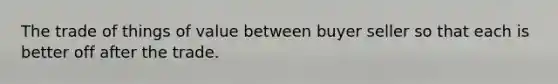 The trade of things of value between buyer seller so that each is better off after the trade.