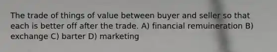 The trade of things of value between buyer and seller so that each is better off after the trade. A) financial remuineration B) exchange C) barter D) marketing