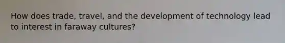 How does trade, travel, and the development of technology lead to interest in faraway cultures?