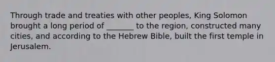 Through trade and treaties with other peoples, King Solomon brought a long period of _______ to the region, constructed many cities, and according to the Hebrew Bible, built the first temple in Jerusalem.