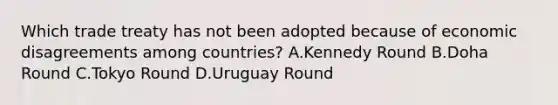 Which trade treaty has not been adopted because of economic disagreements among countries? A.Kennedy Round B.Doha Round C.Tokyo Round D.Uruguay Round