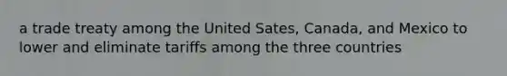 a trade treaty among the United Sates, Canada, and Mexico to lower and eliminate tariffs among the three countries