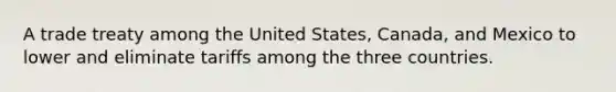 A trade treaty among the United States, Canada, and Mexico to lower and eliminate tariffs among the three countries.