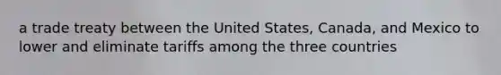 a trade treaty between the United States, Canada, and Mexico to lower and eliminate tariffs among the three countries