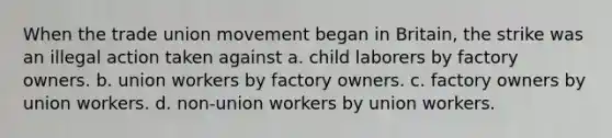 When the trade union movement began in Britain, the strike was an illegal action taken against a. child laborers by factory owners. b. union workers by factory owners. c. factory owners by union workers. d. non-union workers by union workers.