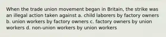 When the trade union movement began in Britain, the strike was an illegal action taken against a. child laborers by factory owners b. union workers by factory owners c. factory owners by union workers d. non-union workers by union workers