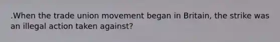 .When the trade union movement began in Britain, the strike was an illegal action taken against?
