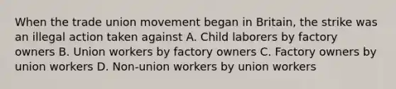 When the trade union movement began in Britain, the strike was an illegal action taken against A. Child laborers by factory owners B. Union workers by factory owners C. Factory owners by union workers D. Non-union workers by union workers