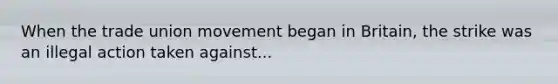 When the trade union movement began in Britain, the strike was an illegal action taken against...